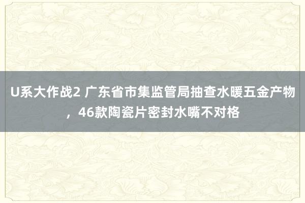 U系大作战2 广东省市集监管局抽查水暖五金产物，46款陶瓷片密封水嘴不对格