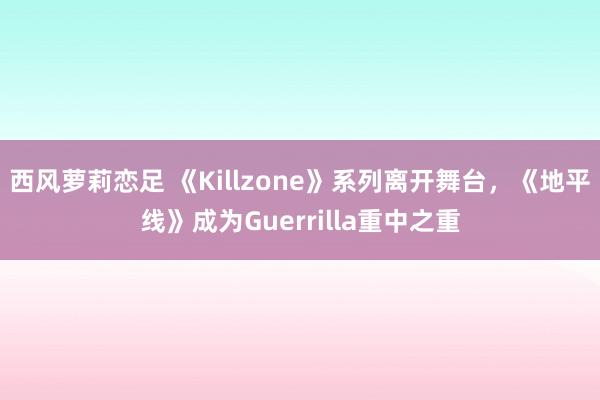 西风萝莉恋足 《Killzone》系列离开舞台，《地平线》成为Guerrilla重中之重