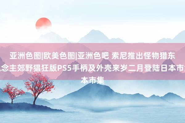 亚洲色图|欧美色图|亚洲色吧 索尼推出怪物猎东说念主郊野猖狂版PS5手柄及外壳来岁二月登陆日本市集