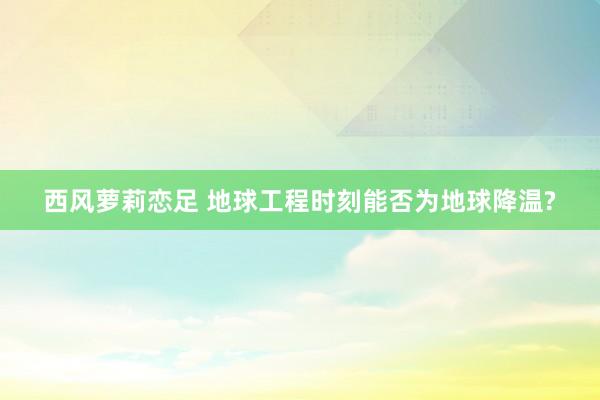 西风萝莉恋足 地球工程时刻能否为地球降温?