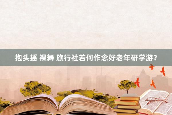 抱头摇 裸舞 旅行社若何作念好老年研学游？