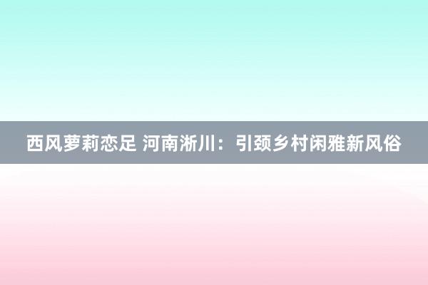 西风萝莉恋足 河南淅川：引颈乡村闲雅新风俗