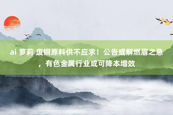 ai 萝莉 废铜原料供不应求！公告或解燃眉之急，有色金属行业或可降本增效