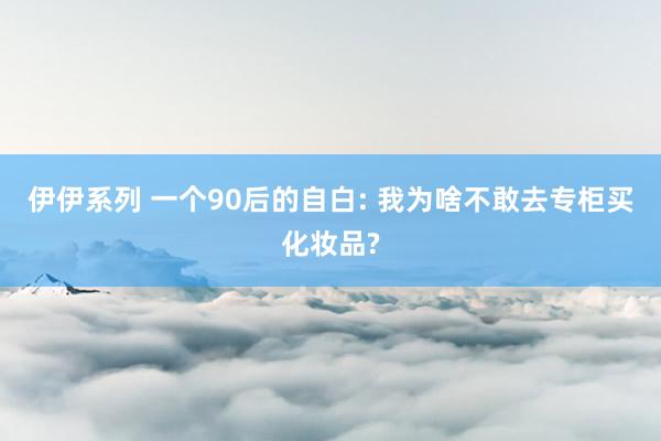 伊伊系列 一个90后的自白: 我为啥不敢去专柜买化妆品?