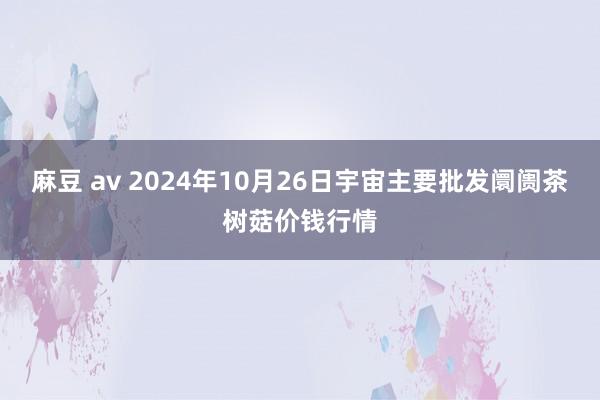 麻豆 av 2024年10月26日宇宙主要批发阛阓茶树菇价钱行情