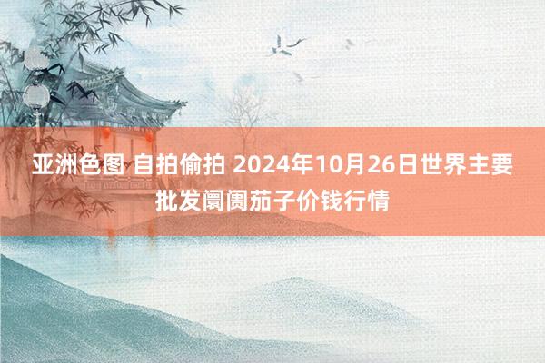 亚洲色图 自拍偷拍 2024年10月26日世界主要批发阛阓茄子价钱行情