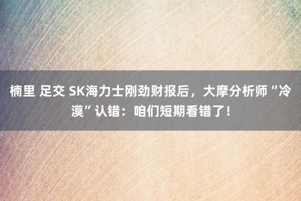 楠里 足交 SK海力士刚劲财报后，大摩分析师“冷漠”认错：咱们短期看错了！