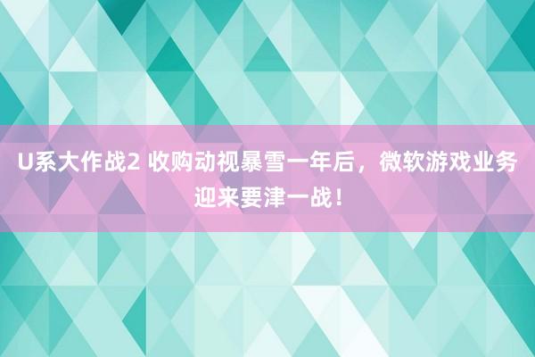 U系大作战2 收购动视暴雪一年后，微软游戏业务迎来要津一战！