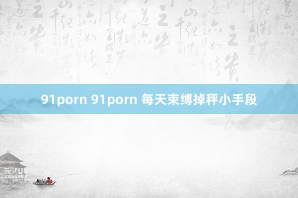 91porn 91porn 每天束缚掉秤小手段