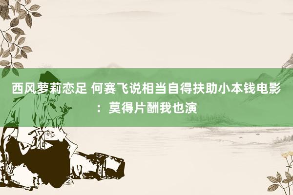 西风萝莉恋足 何赛飞说相当自得扶助小本钱电影：莫得片酬我也演