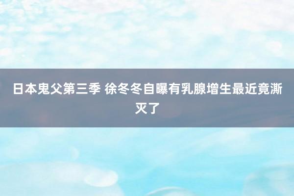 日本鬼父第三季 徐冬冬自曝有乳腺增生最近竟澌灭了