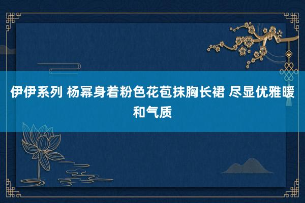 伊伊系列 杨幂身着粉色花苞抹胸长裙 尽显优雅暖和气质