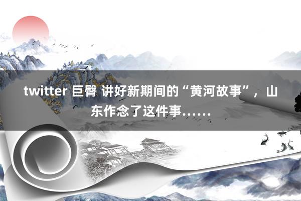 twitter 巨臀 讲好新期间的“黄河故事”，山东作念了这件事……