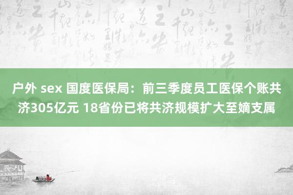 户外 sex 国度医保局：前三季度员工医保个账共济305亿元 18省份已将共济规模扩大至嫡支属