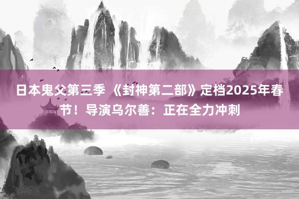 日本鬼父第三季 《封神第二部》定档2025年春节！导演乌尔善：正在全力冲刺