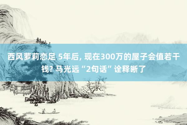 西风萝莉恋足 5年后， 现在300万的屋子会值若干钱? 马光远“2句话”诠释晰了