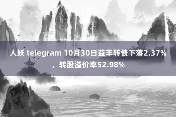 人妖 telegram 10月30日益丰转债下落2.37%，转股溢价率52.98%