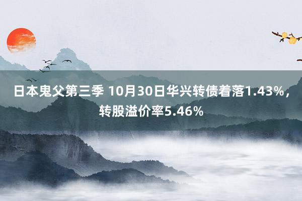 日本鬼父第三季 10月30日华兴转债着落1.43%，转股溢价率5.46%