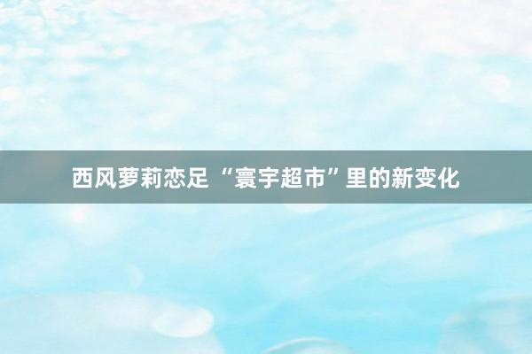 西风萝莉恋足 “寰宇超市”里的新变化