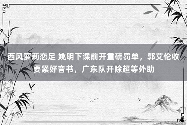 西风萝莉恋足 姚明下课前开重磅罚单，郭艾伦收要紧好音书，广东队开除超等外助