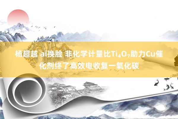 杨超越 ai换脸 非化学计量比Ti₄O₇助力Cu催化剂终了高效电收复一氧化碳