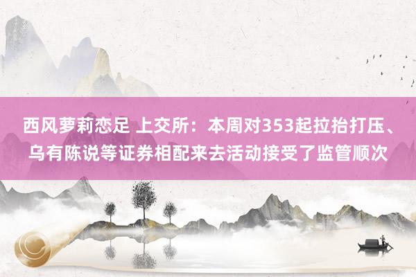 西风萝莉恋足 上交所：本周对353起拉抬打压、乌有陈说等证券相配来去活动接受了监管顺次