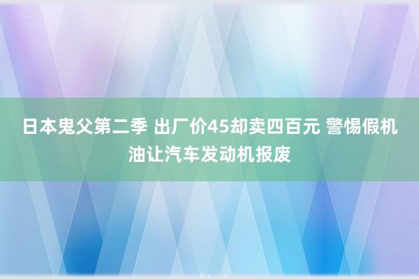 日本鬼父第二季 出厂价45却卖四百元 警惕假机油让汽车发动机报废