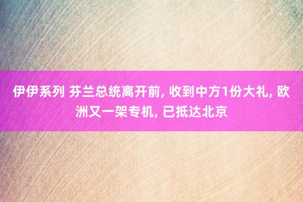 伊伊系列 芬兰总统离开前， 收到中方1份大礼， 欧洲又一架专机， 已抵达北京