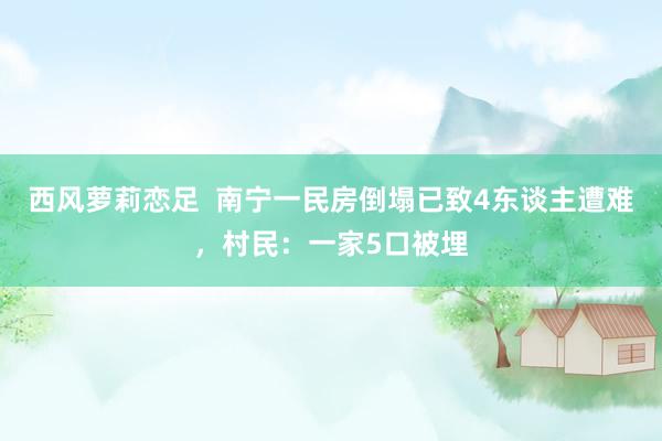 西风萝莉恋足  南宁一民房倒塌已致4东谈主遭难，村民：一家5口被埋