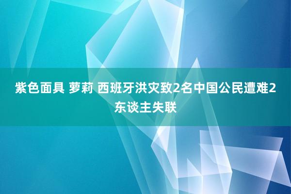 紫色面具 萝莉 西班牙洪灾致2名中国公民遭难2东谈主失联