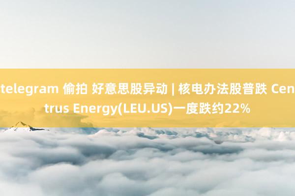 telegram 偷拍 好意思股异动 | 核电办法股普跌 Centrus Energy(LEU.US)一度跌约22%