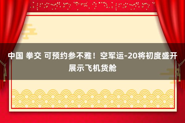 中国 拳交 可预约参不雅！空军运-20将初度盛开展示飞机货舱