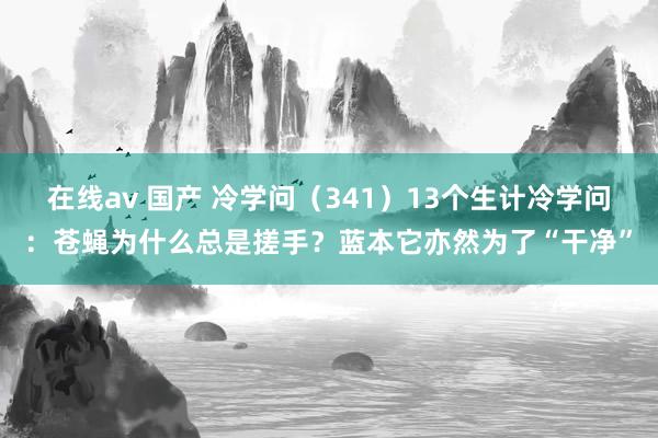 在线av 国产 冷学问（341）13个生计冷学问：苍蝇为什么总是搓手？蓝本它亦然为了“干净”