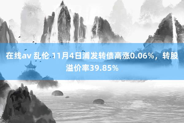 在线av 乱伦 11月4日浦发转债高涨0.06%，转股溢价率39.85%