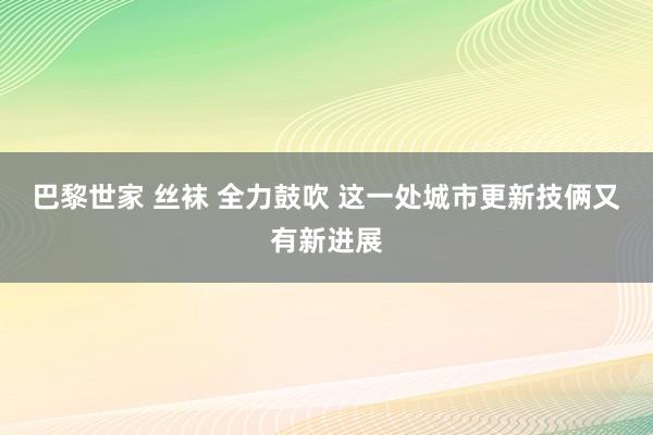 巴黎世家 丝袜 全力鼓吹 这一处城市更新技俩又有新进展