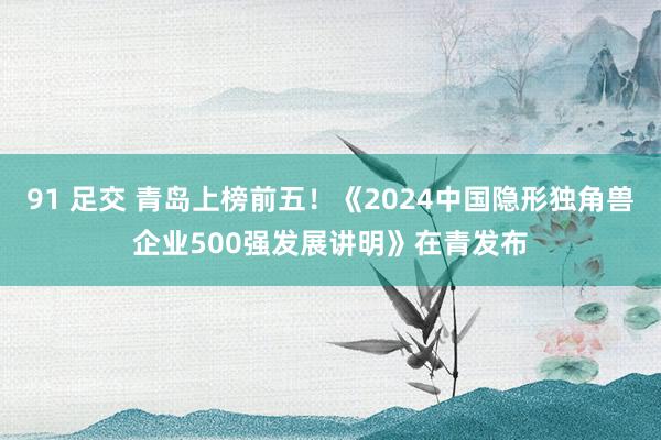 91 足交 青岛上榜前五！《2024中国隐形独角兽企业500强发展讲明》在青发布