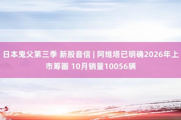 日本鬼父第三季 新股音信 | 阿维塔已明确2026年上市筹画 10月销量10056辆