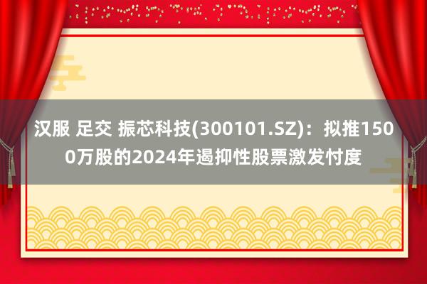 汉服 足交 振芯科技(300101.SZ)：拟推1500万股的2024年遏抑性股票激发忖度