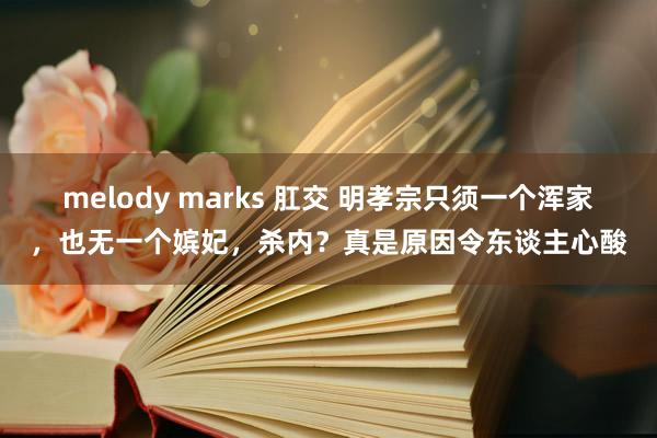 melody marks 肛交 明孝宗只须一个浑家，也无一个嫔妃，杀内？真是原因令东谈主心酸