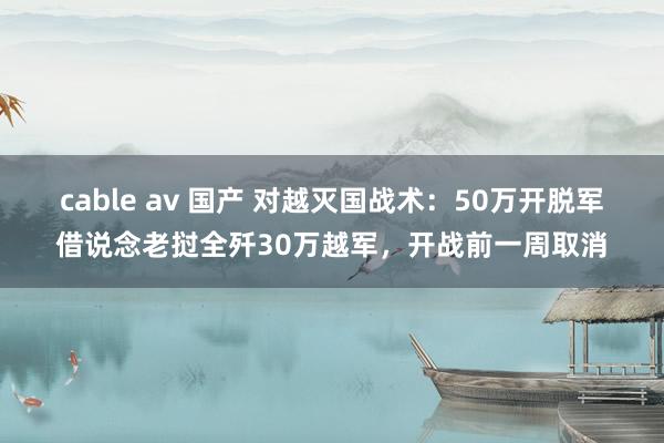 cable av 国产 对越灭国战术：50万开脱军借说念老挝全歼30万越军，开战前一周取消