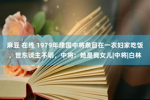 麻豆 在线 1979年建国中将条目在一农妇家吃饭，世东谈主不明，中将：她是我女儿|中将|白林