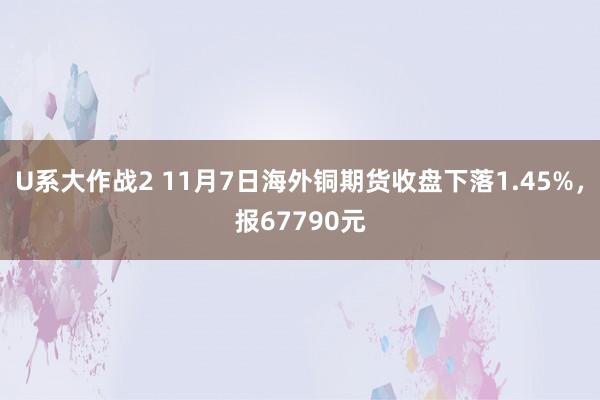 U系大作战2 11月7日海外铜期货收盘下落1.45%，报67790元