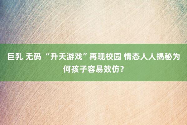 巨乳 无码 “升天游戏”再现校园 情态人人揭秘为何孩子容易效仿？