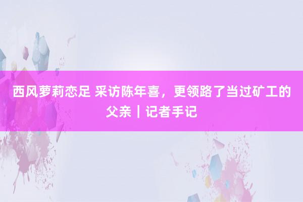 西风萝莉恋足 采访陈年喜，更领路了当过矿工的父亲｜记者手记