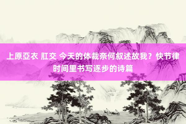 上原亞衣 肛交 今天的体裁奈何叙述故我？快节律时间里书写逐步的诗篇