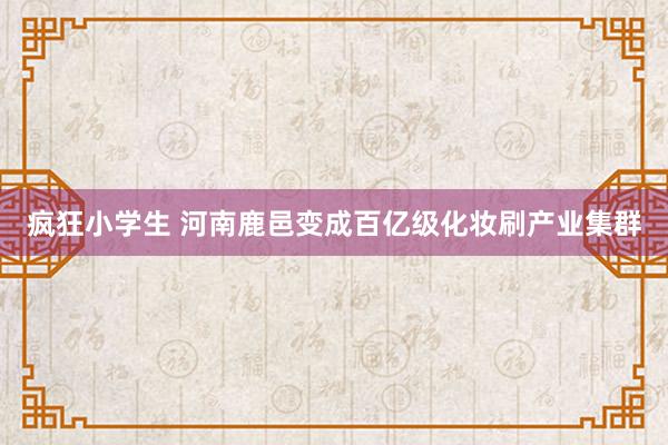 疯狂小学生 河南鹿邑变成百亿级化妆刷产业集群