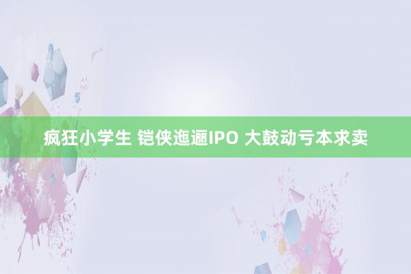 疯狂小学生 铠侠迤逦IPO 大鼓动亏本求卖