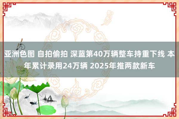 亚洲色图 自拍偷拍 深蓝第40万辆整车持重下线 本年累计录用24万辆 2025年推两款新车