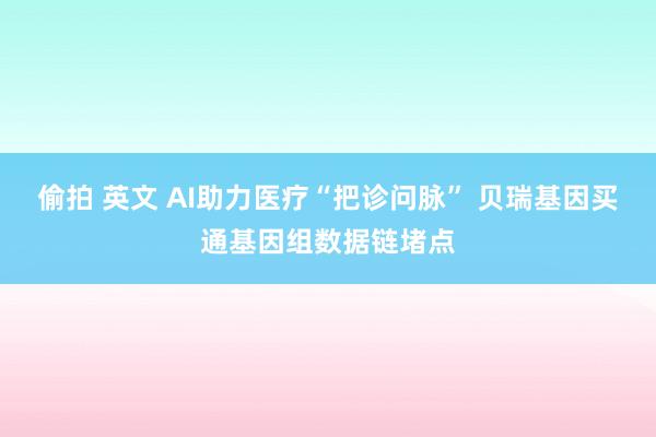 偷拍 英文 AI助力医疗“把诊问脉” 贝瑞基因买通基因组数据链堵点