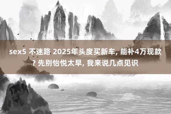 sex5 不迷路 2025年头度买新车， 能补4万现款? 先别怡悦太早， 我来说几点见识